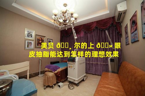 美贝 🕸 尔的上 🌻 眼皮抽脂能达到怎样的理想效果